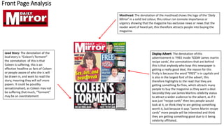 Front Page Analysis
Masthead: The denotation of the masthead shows the logo of the ‘Daily
Mirror’ in a solid red colour, this colour can connote importance or
urgency showing that the magazine has exclusive news or news that the
reader wont of heard yet, this therefore attracts people into buying the
magazine.
Lead Story: The denotation of the
lead story is “Coleen’s Torment”
the connotation of this is that
Coleen is suffering, this is an
effective headline as fans of Coleen
or people aware of who she is will
be drawn in, and want to read the
story, meaning they will sell more
papers. It could be possibly
sensationalised, as Coleen may not
be suffering that much, “Torment”
may be an overstatement
The denotation of this
advertisement is ‘FREE inside TODAY James martin
recipe cards’, the connotations that are behind
this is that anybody who buys this newspaper is
getting a really good deal, the reason for this
firstly is because the word “FREE” is in capitals and
is also in the largest font of the advert, this
therefore highlights to the read that they are
getting something for free, which attracts many
people to buy the magazine as they want a deal.
Secondly they use James Martins celebrity status
to attract a wider audience to the advert, as if it
was just “recipe cards” then less people would
look at it, or think they're are getting something
worth it, but because it says “James Martin recipe
cards” more people will be interested and think
they are getting something good due to it being
celebrity affiliated.
 