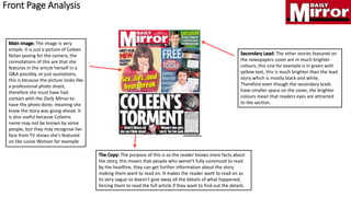 The image is very
simple, it is just a picture of Coleen
Nolan posing for the camera, the
connotations of this are that she
features in the article herself in a
Q&A possibly, or just quotations,
this is because the picture looks like
a professional photo shoot,
therefore she must have had
contact with the Daily Mirror to
have the photo done, meaning she
knew the story was going ahead. It
is also useful because Coleens
name may not be known by some
people, but they may recognise her
face from TV shows she's featured
on like Loose Woman for example
The purpose of this is so the reader knows more facts about
the story, this means that people who weren't fully convinced to read
by the headline, they can get further information about the story
making them want to read on. It makes the reader want to read on as
its very vague so doesn’t give away all the details of what happened,
forcing them to read the full article if they want to find out the details.
The other stories featured on
the newspapers cover are in much brighter
colours, this one for example is in green with
yellow text, this is much brighter than the lead
story which is mostly black and white.
Therefore even though the secondary leads
have smaller space on the cover, the brighter
colours mean that readers eyes are attracted
to the section.
Front Page Analysis
 