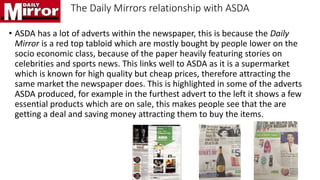 The Daily Mirrors relationship with ASDA
• ASDA has a lot of adverts within the newspaper, this is because the Daily
Mirror is a red top tabloid which are mostly bought by people lower on the
socio economic class, because of the paper heavily featuring stories on
celebrities and sports news. This links well to ASDA as it is a supermarket
which is known for high quality but cheap prices, therefore attracting the
same market the newspaper does. This is highlighted in some of the adverts
ASDA produced, for example in the furthest advert to the left it shows a few
essential products which are on sale, this makes people see that the are
getting a deal and saving money attracting them to buy the items.
 
