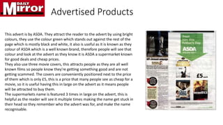 Advertised Products
This advert is by ASDA. They attract the reader to the advert by using bright
colours, they use the colour green which stands out against the rest of the
page which is mostly black and white, it also is useful as it is known as they
colour of ASDA which is a well known brand, therefore people will see that
colour and look at the advert as they know it is ASDA a supermarket known
for good deals and cheap prices.
They also use three movie covers, this attracts people as they are all well
known films so people know they're getting something good and are not
getting scammed. The covers are conveniently positioned next to the price
of them which is only £5, this is a price that many people see as cheap for a
movie, so it is useful having this in large on the advert as it means people
will be attracted to buy them.
The supermarkets name is featured 3 times in large on the advert, this is
helpful as the reader will see it multiple times making the name get stuck in
their head so they remember who the advert was for, and make the name
recognisable.
 
