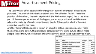 Advertisement Pricing
http://www.newsworks.org.uk/daily-mirror
The Daily Mirror offers several different types of advertisements for a business to
purchase. The price of the adverts depends on a few different factors. Firstly the
position of the advert, the most expensive is the ROP (run of paper) this is the main
part of the newspaper, where all the biggest stories are positioned, and therefore
where the majority of readers read in most depth, This explains why it’s the most
expensive to advertise here.
Another factor affecting price is colour, an advert in colour costs considerably more
than a monotone advert, this is because coloured adverts stand out, so attract more
people to see them, whereas black and white adverts don’t stand out nearly as much.
 