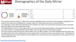 Demographics of the Daily Mirror
This connotes that the readership is 100% adults, therefore highlighting that the content of the newspaper is targeted for this
audience and may be too complicated for a younger audience or about topics which do not interest children.
The readership is almost 50% of each gender but it has slightly more males, this may be due to the sports section at the back
attracting slightly more male readers than female.
The readership age is 72% 35+, which again may be due to the content being sophisticated or covering topics which are suited
to an older audience, for example politics. Many adults under the age of 35 are not interested in politics.
The socio-economic profile denotes that 74% of readers are in the ABC1 category. This further highlights that the content may
be sophisticated, ‘hard news’ and therefore hard to understand for someone in a lower socio-economic class. Therefore this is
anti-stereotypical because when looking at red-top tabloids a low socio-economic class is expected due to the large amount of
content being ‘soft news’.
http://www.newsworks.org.uk/daily-mirror
 