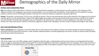 Demographics of the Daily Mirror
Hartley’s seven subjectivities Theory
Age: The audience of the Daily Mirror is 72% over 35, this shows that the newspaper is mainly aimed at an older audience, this is because of the
subjects covered in the newspaper, many stories are about politics, crime or personal life of celebrities. These subjects are not suitable for a young
audience, and may not be interesting for people in their 20s, this is why the majority of readership is above the age of 35.
Gender: The gender is almost equal, 57% are men, and 43% are women. They are vey equal because the content covered in the magazine isn't aimed at
a specific genre, it can be read by either. However the slightly higher percentage of men may be caused by the sports section a the back, this attracts
men who wouldn’t normally read newspapers, but are interested in the sports section. Also there is a lot of magazines on sale which are aimed at
females, this means that women choose to read theses magazines instead of the newspapers, this then leads to a higher percentage of male readers.
Katz’ Uses & Gratifications Theory
Inform and Educate: The newspaper is full of the latest stories, which feature many statistics and facts, this attracts people to read the newspaper as
they want to find out these facts and stats in order to better understand what is currently happening in the world ,so they can impress others by telling
them the facts which they found out.
Socio-Economics
73% of the readers are in the ABC1 category, which establishes that the paper is sophisticated, and may cover stories or use language that the lower
classes struggle to understand, another reasoning for this is that the Daily Mirror costs 65p on weekdays and £1 on Saturdays, this is cheap, but the Sun
(a big competitor of the Daily Mirror) only costs 40p on weekdays and 70p on Saturdays, so people in lower classes may choose to buy the sun to save
some money.
Viewership
Male
Female
 