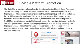 E-Media Platform Promotion
The Daily Mirror uses several social media sites, including the biggest three, Facebook,
Twitter and Instagram, to reach a wider audience across the e-media platform. this
highlights good technological convergence as they are keeping up with times and using
lots of different media platforms. They are also very well run this is shown by the
followers, their twitter account has over 870,000 followers and their Instagram has
74,000.To maintain this amount of followers it means they must post regularly on both,
and post good content to entertain the people enough in order to stay following, this
highlights how good their technological convergence is, as they successfully run
multiple social media accounts, as well as a website, which is also updated regularly
and kept up to date.
 