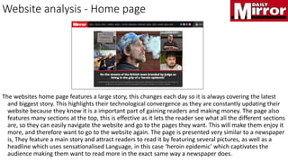 Website analysis - Home page
The websites home page features a large story, this changes each day so it is always covering the latest
and biggest story. This highlights their technological convergence as they are constantly updating their
website because they know it is a important part of gaining readers and making money. The page also
features many sections at the top, this is effective as it lets the reader see what all the different sections
are, so they can easily navigate the website and go to the pages they want. This will make them enjoy it
more, and therefore want to go to the website again. The page is presented very similar to a newspaper
is, They feature a main story and attract readers to read it by featuring several pictures, as well as a
headline which uses sensationalised Language, in this case ‘heroin epidemic’ which captivates the
audience making them want to read more in the exact same way a newspaper does.
 