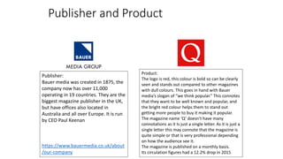 Publisher and Product
Publisher:
Bauer media was created in 1875, the
company now has over 11,000
operating in 19 countries. They are the
biggest magazine publisher in the UK,
but have offices also located in
Australia and all over Europe. It is run
by CEO Paul Keenan
https://www.bauermedia.co.uk/about
/our-company
Product:
The logo is red, this colour is bold so can be clearly
seen and stands out compared to other magazines
with dull colours. This goes in hand with Bauer
media’s slogan of “we think popular.” This connotes
that they want to be well known and popular, and
the bright red colour helps them to stand out
getting more people to buy it making it popular.
The magazine name ‘Q’ doesn't have many
connotations as it Is just a single letter. As it is just a
single letter this may connote that the magazine is
quite simple or that is very professional depending
on how the audience see it.
The magazine is published on a monthly basis.
Its circulation figures had a 12.2% drop in 2015
 