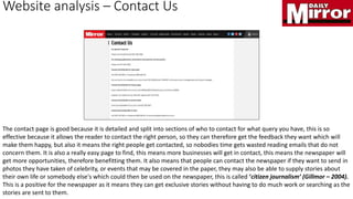 Website analysis – Contact Us
The contact page is good because it is detailed and split into sections of who to contact for what query you have, this is so
effective because it allows the reader to contact the right person, so they can therefore get the feedback they want which will
make them happy, but also it means the right people get contacted, so nobodies time gets wasted reading emails that do not
concern them. It is also a really easy page to find, this means more businesses will get in contact, this means the newspaper will
get more opportunities, therefore benefitting them. It also means that people can contact the newspaper if they want to send in
photos they have taken of celebrity, or events that may be covered in the paper, they may also be able to supply stories about
their own life or somebody else's which could then be used on the newspaper, this is called ‘citizen journalism’ (Gillmor – 2004).
This is a positive for the newspaper as it means they can get exclusive stories without having to do much work or searching as the
stories are sent to them.
 