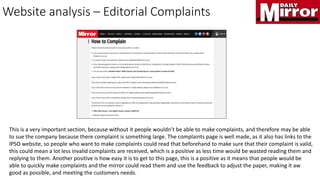 Website analysis – Editorial Complaints
This is a very important section, because without it people wouldn’t be able to make complaints, and therefore may be able
to sue the company because there complaint is something large. The complaints page is well made, as it also has links to the
IPSO website, so people who want to make complaints could read that beforehand to make sure that their complaint is valid,
this could mean a lot less invalid complaints are received, which is a positive as less time would be wasted reading them and
replying to them. Another positive is how easy it is to get to this page, this is a positive as it means that people would be
able to quickly make complaints and the mirror could read them and use the feedback to adjust the paper, making it aw
good as possible, and meeting the customers needs.
 
