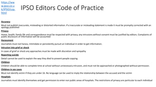 IPSO Editors Code of Practice
Accuracy
Must not publish inaccurate, misleading or distorted information. If a inaccurate or misleading statement is made it must be promptly corrected with an
apology published
Privacy
Home, health, family life and correspondence must be respected with privacy, any intrusions without consent must be justified by editors. Complaints of
public disclosure of information will be accounted
Harassment
Journalists must not harass, intimidate or persistently pursuit an individual in order to get information.
Intrusion into grief or shock
In cases of grief or shock any approaches must be made with discretion and sympathy
Reporting suicide
Detail cannot be used to explain the way they died to prevent people copying
Children
Children should be able to complete time at school without unnecessary intrusion, and must not be approached or photographed without permission.
Children in sex cases
Must not identify victim if they are under 16. No language can be used to imply the relationship between the accused and the victim
Hospitals
Journalists must identify themselves and get permission to enter non public areas of hospitals. The restrictions of privacy are particular to each individual
https://ww
w.ipso.co.u
k/IPSO/cop.
html
 