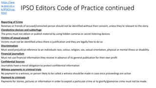 IPSO Editors Code of Practice continued
Reporting of Crime
Relatives or friends of accused/convicted person should not be identified without their consent, unless they're relevant to the story.
Clandestine devices and subterfuge
The press must not obtain or publish material by using hidden cameras or secret listening devices
Victims of sexual assault
Victims must not be identified unless there is justification and they are legally free to do so
Discrimination
Must avoid prejudicial reference to an individuals race, colour, religion, sex, sexual orientation, physical or mental illness or disability.
Financial journalism
Must not use financial information they receive in advance of its general publication for their own profit
Confidential Sources
Journalists have a moral obligation to protect confidential information
Witness payments in criminal trials
No payment to a witness, or person likely to be called a witness should be made in case once proceedings are active
Payment to criminals
Payments for stories, pictures or information in order to exploit a particular crime or to glorify/glamorise crime must not be made.
https://ww
w.ipso.co.u
k/IPSO/cop.
html
 