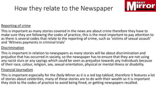 How they relate to the Newspaper
Reporting of crime
This is important as many stories covered in the news are about crime therefore they have to
make sure they are following the codes of practice, this is the most important to pay attention to
as there is several codes that relate to the reporting of crime, such as ‘victims of sexual assault’
and ‘Witness payments in criminal trials’
Discrimination
This is important in relation to newspapers as many stories will be about discrimination and
prejudice that has occurred in society, so the newspaper has to ensure that they are not using
any racist slurs or any sayings which could be seen as prejudice towards any individuals because
of their race, colour, religion, sex, sexual orientation, physical or mental illness or disability.
Financial Journalism
This is important especially for the Daily Mirror as it is a red top tabloid, therefore it features a lot
of stories about celebrities, many of these stories are to do with their wealth so it is important
they stick to the codes of practice to avoid being fined, or getting newspapers recalled.
 