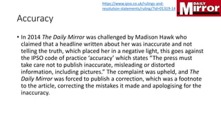 Accuracy
• In 2014 The Daily Mirror was challenged by Madison Hawk who
claimed that a headline written about her was inaccurate and not
telling the truth, which placed her in a negative light, this goes against
the IPSO code of practice ‘accuracy’ which states “The press must
take care not to publish inaccurate, misleading or distorted
information, including pictures.” The complaint was upheld, and The
Daily Mirror was forced to publish a correction, which was a footnote
to the article, correcting the mistakes it made and apologising for the
inaccuracy.
https://www.ipso.co.uk/rulings-and-
resolution-statements/ruling/?id=01319-14
 
