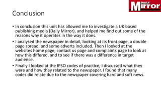 Conclusion
• In conclusion this unit has allowed me to investigate a UK based
publishing media (Daily Mirror), and helped me find out some of the
reasons why it operates in the way it does.
• I analysed the newspaper in detail, looking at its front page, a double
page spread, and some adverts included. Then I looked at the
websites home page, contact us page and complaints page to look at
how this differed, and to see if there was a difference in target
audience.
• Finally I looked at the IPSO codes of practice, I discussed what they
were and how they related to the newspaper. I found that many
codes did relate due to the newspaper covering hard and soft news.
 