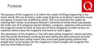 Purpose
The purpose of the magazine is to inform the reader of things happening in the
music world, this can be from a wide range of genres as Q doesn’t specialise in just
one genre, it covers lots of different artists. This is to entertain the reader by
meeting their needs, according to Maslow's hierarchy of needs which says people
fall under one of 4 categories (social climbers, caregivers, explorers and survivors),
the magazine needs to meet at least one of these categories in order to have an
audience which enjoys the magazine and wants to read it again.
The denotation of Q’s strapline is “the UK’s best selling magazine”, which connotes
that they pride themselves on being the best selling and want everyone to know
that as being the best selling means they must have good quality content that
people love, so by having it on the magazine it means people will recognise this
and are more likely to buy it.
 