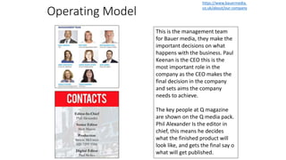 Operating Model
This is the management team
for Bauer media, they make the
important decisions on what
happens with the business. Paul
Keenan is the CEO this is the
most important role in the
company as the CEO makes the
final decision in the company
and sets aims the company
needs to achieve.
The key people at Q magazine
are shown on the Q media pack.
Phil Alexander Is the editor in
chief, this means he decides
what the finished product will
look like, and gets the final say o
what will get published.
https://www.bauermedia.
co.uk/about/our-company
 