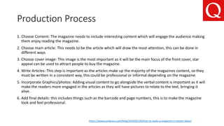 Production Process
1. Choose Content: The magazine needs to include interesting content which will engage the audience making
them enjoy reading the magazine.
2. Choose main article: This needs to be the article which will draw the most attention, this can be done in
different ways
3. Choose cover image: This image is the most important as it will be the main focus of the front cover, star
appeal can be used to attract people to buy the magazine.
4. Write Articles: This step is important as the articles make up the majority of the magazines content, so they
must be written in a consistent way, this could be professional or informal depending on the magazine.
5. Incorporate Graphics/photos: Adding visual content to go alongside the verbal content is important as it will
make the readers more engaged in the articles as they will have pictures to relate to the text, bringing it
alive.
6. Add final details: this includes things such as the barcode and page numbers, this is to make the magazine
look and feel professional.
https://www.lucidpress.com/blog/2014/02/20/how-to-make-a-magazine-in-twelve-steps/
 