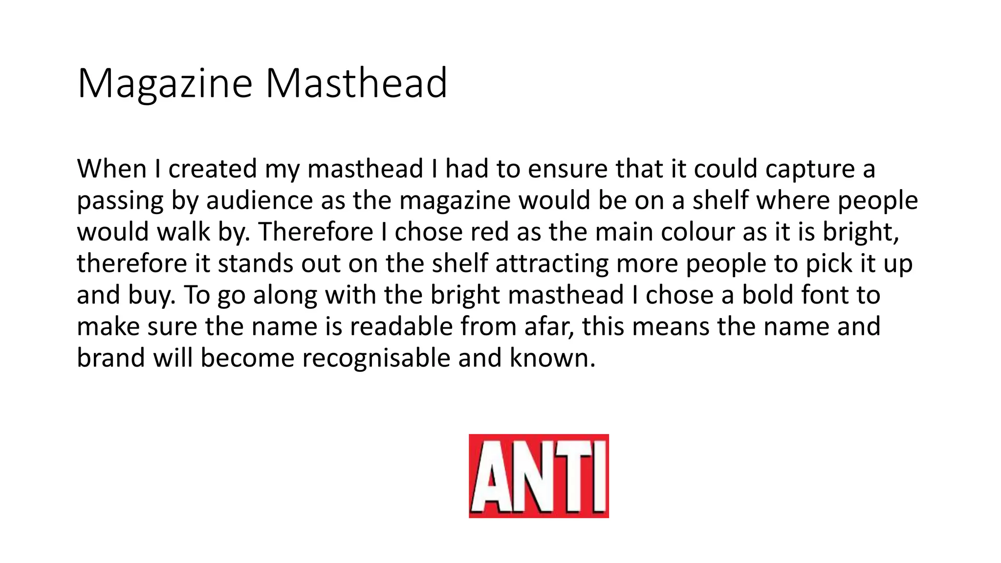 Magazine Masthead
When I created my masthead I had to ensure that it could capture a
passing by audience as the magazine would be on a shelf where people
would walk by. Therefore I chose red as the main colour as it is bright,
therefore it stands out on the shelf attracting more people to pick it up
and buy. To go along with the bright masthead I chose a bold font to
make sure the name is readable from afar, this means the name and
brand will become recognisable and known.
 