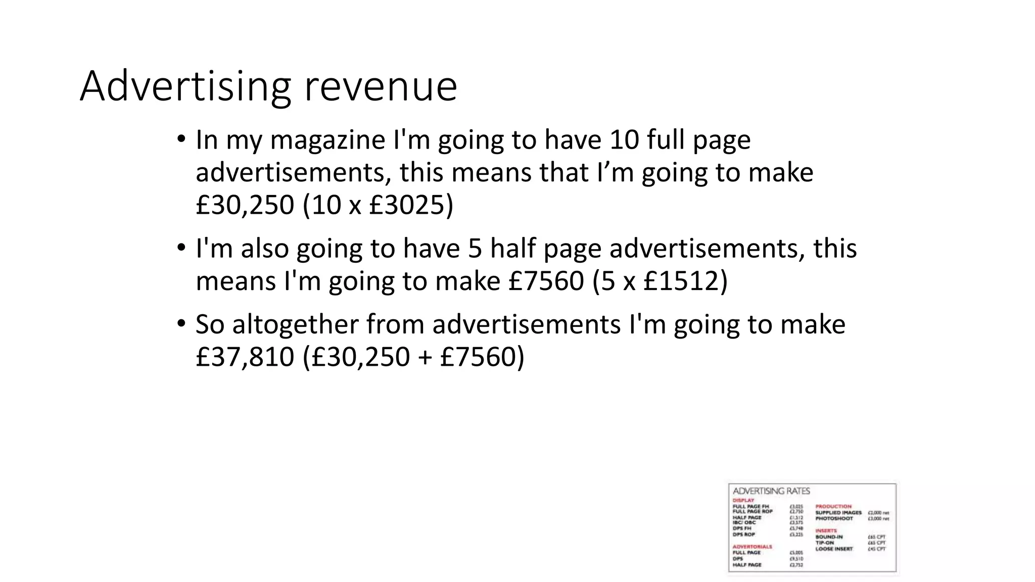 Advertising revenue
• In my magazine I'm going to have 10 full page
advertisements, this means that I’m going to make
£30,250 (10 x £3025)
• I'm also going to have 5 half page advertisements, this
means I'm going to make £7560 (5 x £1512)
• So altogether from advertisements I'm going to make
£37,810 (£30,250 + £7560)
 