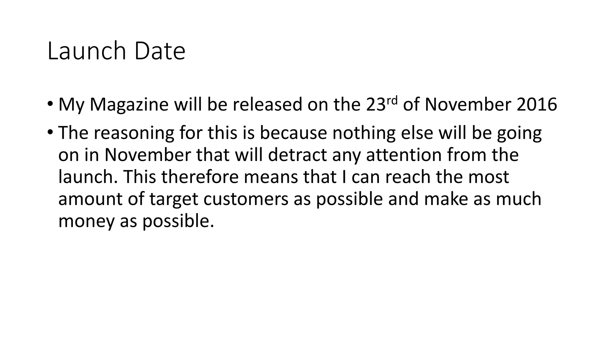 Launch Date
• My Magazine will be released on the 23rd of November 2016
• The reasoning for this is because nothing else will be going
on in November that will detract any attention from the
launch. This therefore means that I can reach the most
amount of target customers as possible and make as much
money as possible.
 