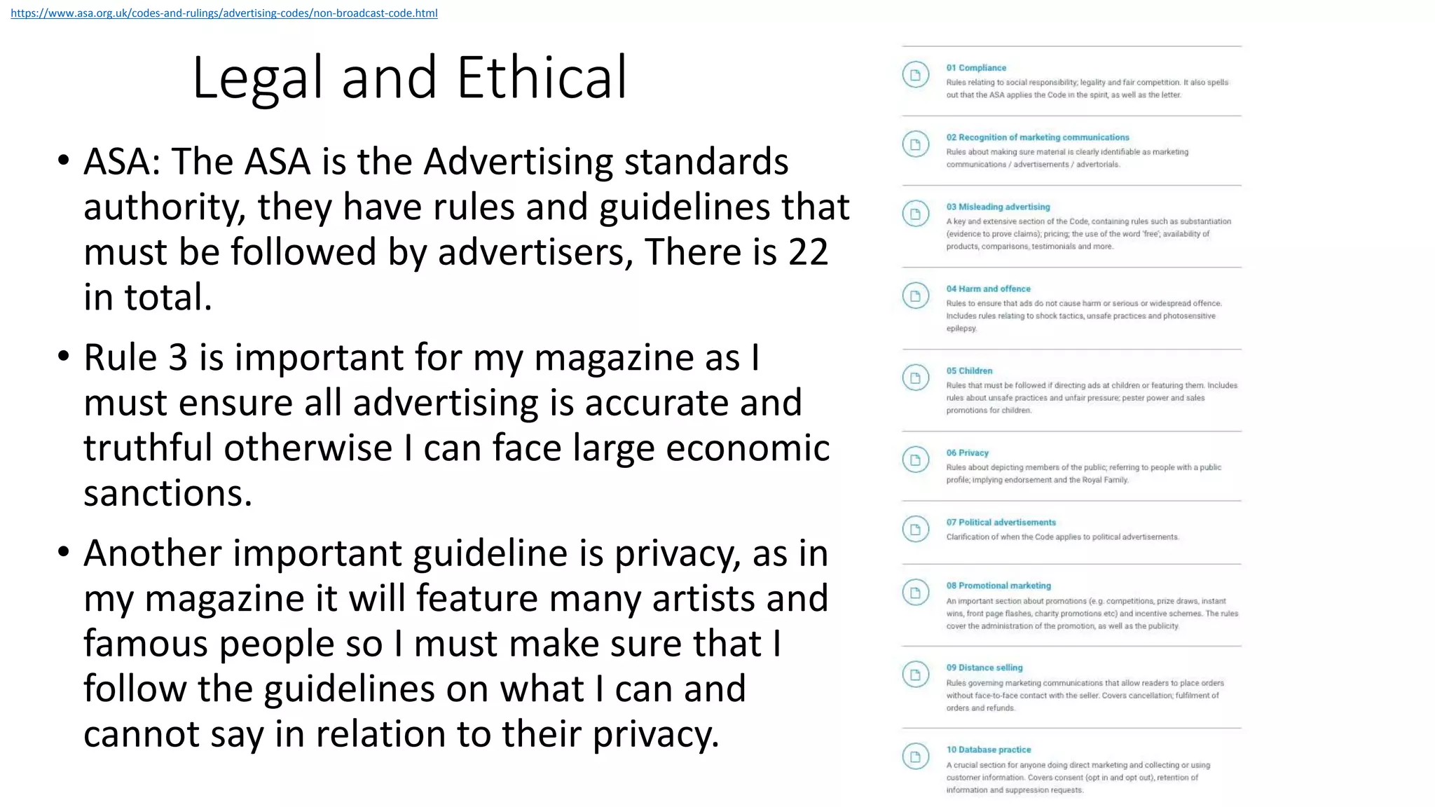 Legal and Ethical
• ASA: The ASA is the Advertising standards
authority, they have rules and guidelines that
must be followed by advertisers, There is 22
in total.
• Rule 3 is important for my magazine as I
must ensure all advertising is accurate and
truthful otherwise I can face large economic
sanctions.
• Another important guideline is privacy, as in
my magazine it will feature many artists and
famous people so I must make sure that I
follow the guidelines on what I can and
cannot say in relation to their privacy.
https://www.asa.org.uk/codes-and-rulings/advertising-codes/non-broadcast-code.html
 