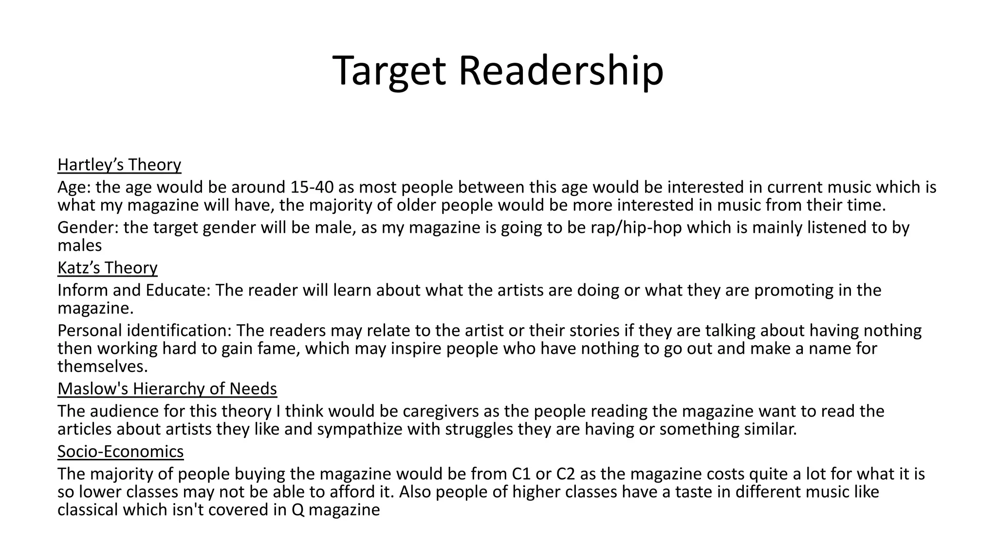 Target Readership
Hartley’s Theory
Age: the age would be around 15-40 as most people between this age would be interested in current music which is
what my magazine will have, the majority of older people would be more interested in music from their time.
Gender: the target gender will be male, as my magazine is going to be rap/hip-hop which is mainly listened to by
males
Katz’s Theory
Inform and Educate: The reader will learn about what the artists are doing or what they are promoting in the
magazine.
Personal identification: The readers may relate to the artist or their stories if they are talking about having nothing
then working hard to gain fame, which may inspire people who have nothing to go out and make a name for
themselves.
Maslow's Hierarchy of Needs
The audience for this theory I think would be caregivers as the people reading the magazine want to read the
articles about artists they like and sympathize with struggles they are having or something similar.
Socio-Economics
The majority of people buying the magazine would be from C1 or C2 as the magazine costs quite a lot for what it is
so lower classes may not be able to afford it. Also people of higher classes have a taste in different music like
classical which isn't covered in Q magazine
 