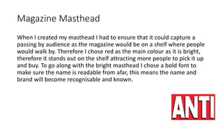 Magazine Masthead
When I created my masthead I had to ensure that it could capture a
passing by audience as the magazine would be on a shelf where people
would walk by. Therefore I chose red as the main colour as it is bright,
therefore it stands out on the shelf attracting more people to pick it up
and buy. To go along with the bright masthead I chose a bold font to
make sure the name is readable from afar, this means the name and
brand will become recognisable and known.
 