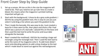 Front Cover Step by Step Guide
1. Set up a canvas, A4 size as this is the size the magazine will
need to be. Then you need to set up ruler lines to create a
bleed, this means when the magazine is printed nothing
important will get cut.
2. Start with the background, I chose to do a grey scale gradient. I
did this by using the gradient tool, this is easy to use you just
select it and drag a line where you want the gradient to be.
3. Then I made the barcode, this was easy to do, I just created a
base for it then went to file, then place and chose a file I had
which was a picture of a barcode. I placed this on the base and
then used the text tool to write the price and issue date
alongside the barcode.
4. Next I created the masthead, I did this by creating a large red
rectangle using the rectangle tool. Then I used the text tool to
write the name of my magazine onto it. To add more detail I
went onto blending options to add a drop shadow to the text
which I made black to stand out against the red background.
 