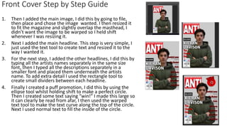 1. Then I added the main image, I did this by going to file,
then place and chose the image wanted. I then resized it
to fit the magazine and slightly overlap the masthead, I
didn’t want the image to be warped so I held shift
whenever I was resizing it.
2. Next I added the main headline. This step is very simple, I
just used the text tool to create text and resized it to the
way I wanted it.
3. For the next step, I added the other headlines, I did this by
typing all the artists names separately in the same size
font, then I typed all the descriptions separately in a
smaller font and placed them underneath the artists
name. To add extra detail I used the rectangle tool to
create small dividers between each headline.
4. Finally I created a puff promotion, I did this by using the
ellipse tool whilst holding shift to make a perfect circle.
Then I created some text saying “win!” I made this large so
it can clearly be read from afar, I then used the warped
text tool to make the text curve along the top of the circle.
Next I used normal text to fill the inside of the circle.
Front Cover Step by Step Guide
 