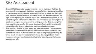 Risk Assessment
• One risk I had to consider was permissions, I had to make sure that I got the
permission from any people that I took photos of which I was going to publish
in my magazine. I only used one person so I only had to create one form and
send it to that person (Shown in picture on right). This was so if their was any
legal issues regarding the photos it would not e down to the magazine, as the
person has given authorisation. The artist was required to sign showing that it
was them who gave consent, as well as writing down the date, showing that
they are giving consent for this photo-shoot specifically, and it is not an old
consent form for pictures taken in the past which has been reused.
• A second risk I needed to think about was area assessment. This meant that I
had to have checks to ensure that the location of the photo-shoot was safe,
and no harm would be done to either the artist or employees conducting the
photo-shoot. My location was a school hallway, this was good as it meant
there was not many possible risks that had to be looked at, and the location
was deemed safe.
 