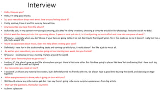 Interview
• Hello, How are you?
• Hello, I’m very good thanks.
• So, your new album drops next week, how are you feeling about it?
• Pretty positive, I love it and I’m sure my fans will too.
• Any favourites you have from the album?
• Its hard to pick, in my opinion every song is amazing, plus they’re all my creations, choosing a favourite would be like choosing a favourite out of my kids!
• A lot of work has been put into this upcoming album, 5 years in total put into it, is it hard putting so much effort and time into one piece of work?
• Of course, especially when you don’t know if your fans are going to like it or not. But I really feel myself when I’m in the studio so to me it doesn’t really feel like a
job, but a way of life.
• You’re so passionate about music, Does this help when creating your own?
• Definitely, I have fun in the studio making beats and coming up with lyrics, it really doesn’t feel like a job to me at all.
• As well as your new album, you are also going on tour starting next week, Are you Excited?
• Of course! I love being on tour, meeting my fans around the world
• What’s your favourite place to go on tour?
• London, it’s the place I grew up and the atmosphere you get there is like none other. But I do love going to places like New York and seeing that I have such big
support in the US as well as England
• Any necessities you need on tour?
• I wouldn’t say I have any material necessities, but I definitely need my friends with me, we always have a good time touring the world, and dancing on stage
together.
• What everyone wants to know, who is going on tour with you?
• Well I can’t release any information yet, but I can say there’s going to be some surprise appearances from big artists.
• That’s all the questions, thanks for your time
• Its been a pleasure
 