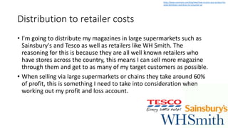 Distribution to retailer costs
• I'm going to distribute my magazines in large supermarkets such as
Sainsbury's and Tesco as well as retailers like WH Smith. The
reasoning for this is because they are all well known retailers who
have stores across the country, this means I can sell more magazine
through them and get to as many of my target customers as possible.
• When selling via large supermarkets or chains they take around 60%
of profit, this is something I need to take into consideration when
working out my profit and loss account.
https://www.nuvonium.com/blog/view/how-to-price-your-product-for-
retail-distributor-and-direct-to-consumer-sal
 