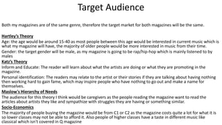 Target Audience
Both my magazines are of the same genre, therefore the target market for both magazines will be the same.
Hartley’s Theory
Age: the age would be around 15-40 as most people between this age would be interested in current music which is
what my magazine will have, the majority of older people would be more interested in music from their time.
Gender: the target gender will be male, as my magazine is going to be rap/hip-hop which is mainly listened to by
males
Katz’s Theory
Inform and Educate: The reader will learn about what the artists are doing or what they are promoting in the
magazine.
Personal identification: The readers may relate to the artist or their stories if they are talking about having nothing
then working hard to gain fame, which may inspire people who have nothing to go out and make a name for
themselves.
Maslow's Hierarchy of Needs
The audience for this theory I think would be caregivers as the people reading the magazine want to read the
articles about artists they like and sympathize with struggles they are having or something similar.
Socio-Economics
The majority of people buying the magazine would be from C1 or C2 as the magazine costs quite a lot for what it is
so lower classes may not be able to afford it. Also people of higher classes have a taste in different music like
classical which isn't covered in Q magazine
 