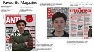 Favourite Magazine
I like this masthead due to it
being red making it stand
out and grab your attention
straight away.
Having exclusive in a box
makes it stand out,
ensuring the reader sees it,
as ‘exclusive’ attracts
people to read.
The list of artists helps attract a larger
audience as their star appeal brings
people to read it. Having a list of them
means more people are targeted as
the different artists have different
fans.
The artists name in large at the top is effective as its
clear for the reader to see even if they are flicking
through the pages.
This quote has been blown up and put in a more
attractive font. This is so the article looks more
attractive, enticing people to read it.
Having a full photo page is important as it breaks up
the text and personalises the article for people who
aren’t aware of who the artist is.
 