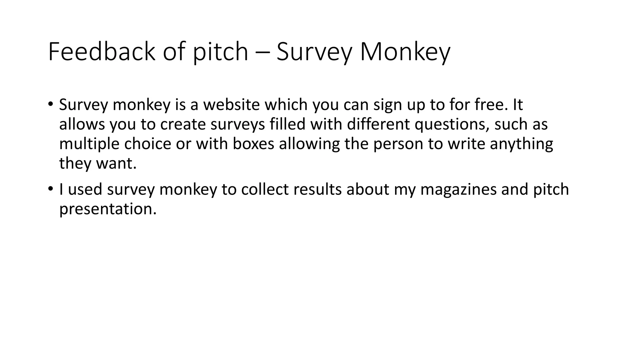 Feedback of pitch – Survey Monkey
• Survey monkey is a website which you can sign up to for free. It
allows you to create surveys filled with different questions, such as
multiple choice or with boxes allowing the person to write anything
they want.
• I used survey monkey to collect results about my magazines and pitch
presentation.
 
