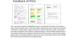 Feedback of Pitch
This is my witness statement, highlighted in green is the elements I did well, and in yellow is
what I need to improve, there is also a list of what I did well and, what I need to do to improve
it, this gives me exact steps on what I need to do in order to improve my work. The positives
were that my magazine was created to a professional level, I communicated expected areas in
some detail and all my pre-production materials were fit for purpose, as well as many aspects
being creative. The things I needed to improve was minor issues with the front cover and DPS,
also I need to add more detail to my production plan
 