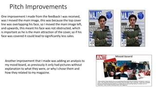Pitch Improvements
One improvement I made from the feedback I was received,
was I moved the main image, this was because the top cover
line was overlapping his face, so I moved the main image left,
and upwards, this meant his face was not obstructed, which
is important as he is the main attraction of the cover, so if his
face was covered it could lead to significantly less sales.
Another improvement that I made was adding an analysis to
my mood board, as previously it only had pictures without
explanation to what they were, or why I chose them and
how they related to my magazine.
 