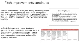 Pitch Improvements continued
Another improvement I made, was adding a spending power
slide which I did not previously have. This is an important
slide as it explains who my audience is, the spending power
they have and this helps justify why my magazine is priced
how it is.
A fourth improvement I made was to my
production plan, I needed to add more detail as
previously it was not in much depth, I added
more explanation to each day, and possible
issues or limitations.
 