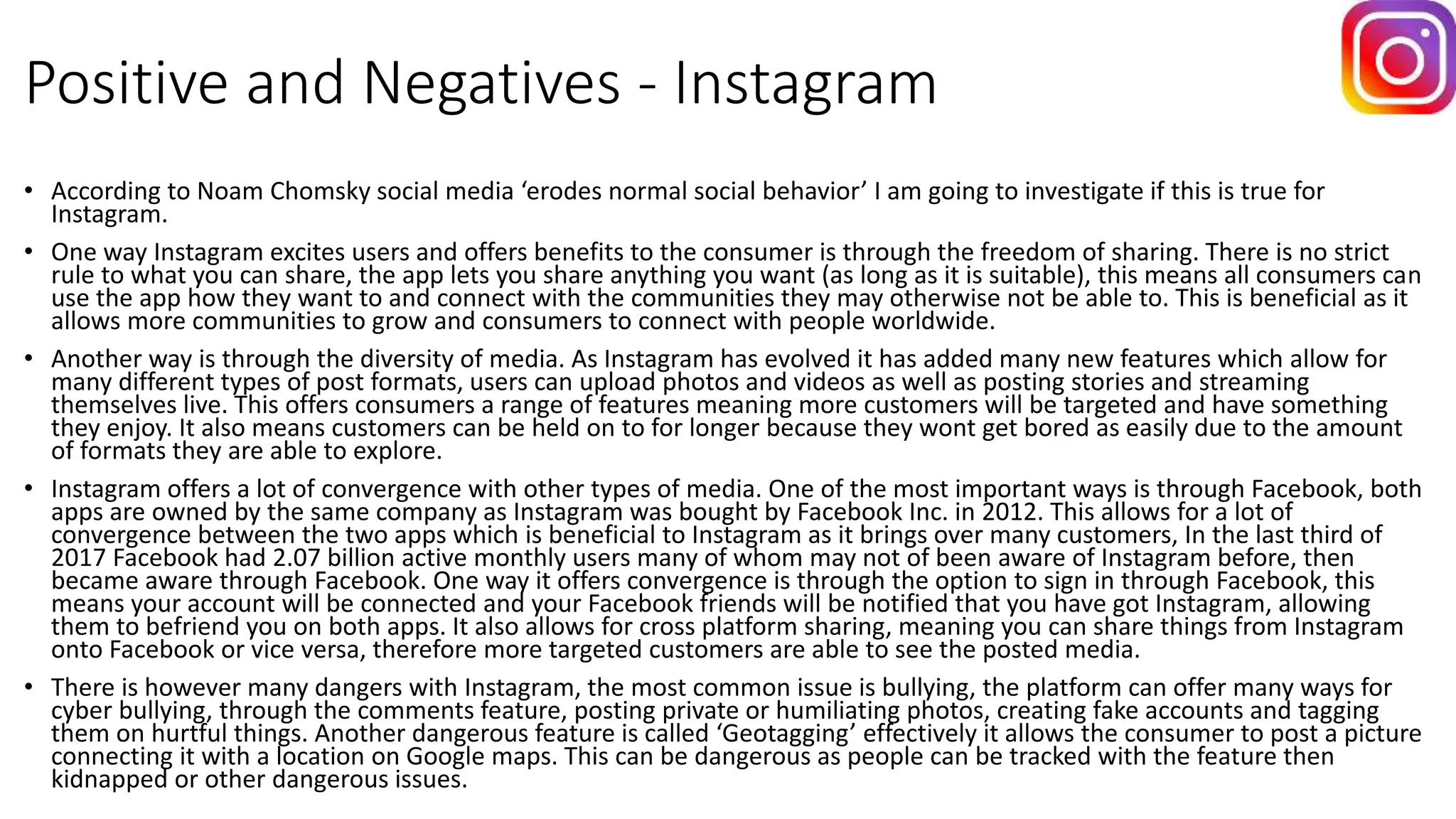 Positive and Negatives - Instagram
• According to Noam Chomsky social media ‘erodes normal social behavior’ I am going to investigate if this is true for
Instagram.
• One way Instagram excites users and offers benefits to the consumer is through the freedom of sharing. There is no strict
rule to what you can share, the app lets you share anything you want (as long as it is suitable), this means all consumers can
use the app how they want to and connect with the communities they may otherwise not be able to. This is beneficial as it
allows more communities to grow and consumers to connect with people worldwide.
• Another way is through the diversity of media. As Instagram has evolved it has added many new features which allow for
many different types of post formats, users can upload photos and videos as well as posting stories and streaming
themselves live. This offers consumers a range of features meaning more customers will be targeted and have something
they enjoy. It also means customers can be held on to for longer because they wont get bored as easily due to the amount
of formats they are able to explore.
• Instagram offers a lot of convergence with other types of media. One of the most important ways is through Facebook, both
apps are owned by the same company as Instagram was bought by Facebook Inc. in 2012. This allows for a lot of
convergence between the two apps which is beneficial to Instagram as it brings over many customers, In the last third of
2017 Facebook had 2.07 billion active monthly users many of whom may not of been aware of Instagram before, then
became aware through Facebook. One way it offers convergence is through the option to sign in through Facebook, this
means your account will be connected and your Facebook friends will be notified that you have got Instagram, allowing
them to befriend you on both apps. It also allows for cross platform sharing, meaning you can share things from Instagram
onto Facebook or vice versa, therefore more targeted customers are able to see the posted media.
• There is however many dangers with Instagram, the most common issue is bullying, the platform can offer many ways for
cyber bullying, through the comments feature, posting private or humiliating photos, creating fake accounts and tagging
them on hurtful things. Another dangerous feature is called ‘Geotagging’ effectively it allows the consumer to post a picture
connecting it with a location on Google maps. This can be dangerous as people can be tracked with the feature then
kidnapped or other dangerous issues.
 