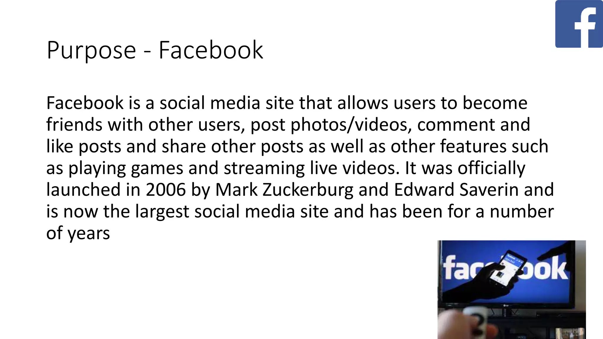 Purpose - Facebook
Facebook is a social media site that allows users to become
friends with other users, post photos/videos, comment and
like posts and share other posts as well as other features such
as playing games and streaming live videos. It was officially
launched in 2006 by Mark Zuckerburg and Edward Saverin and
is now the largest social media site and has been for a number
of years
 
