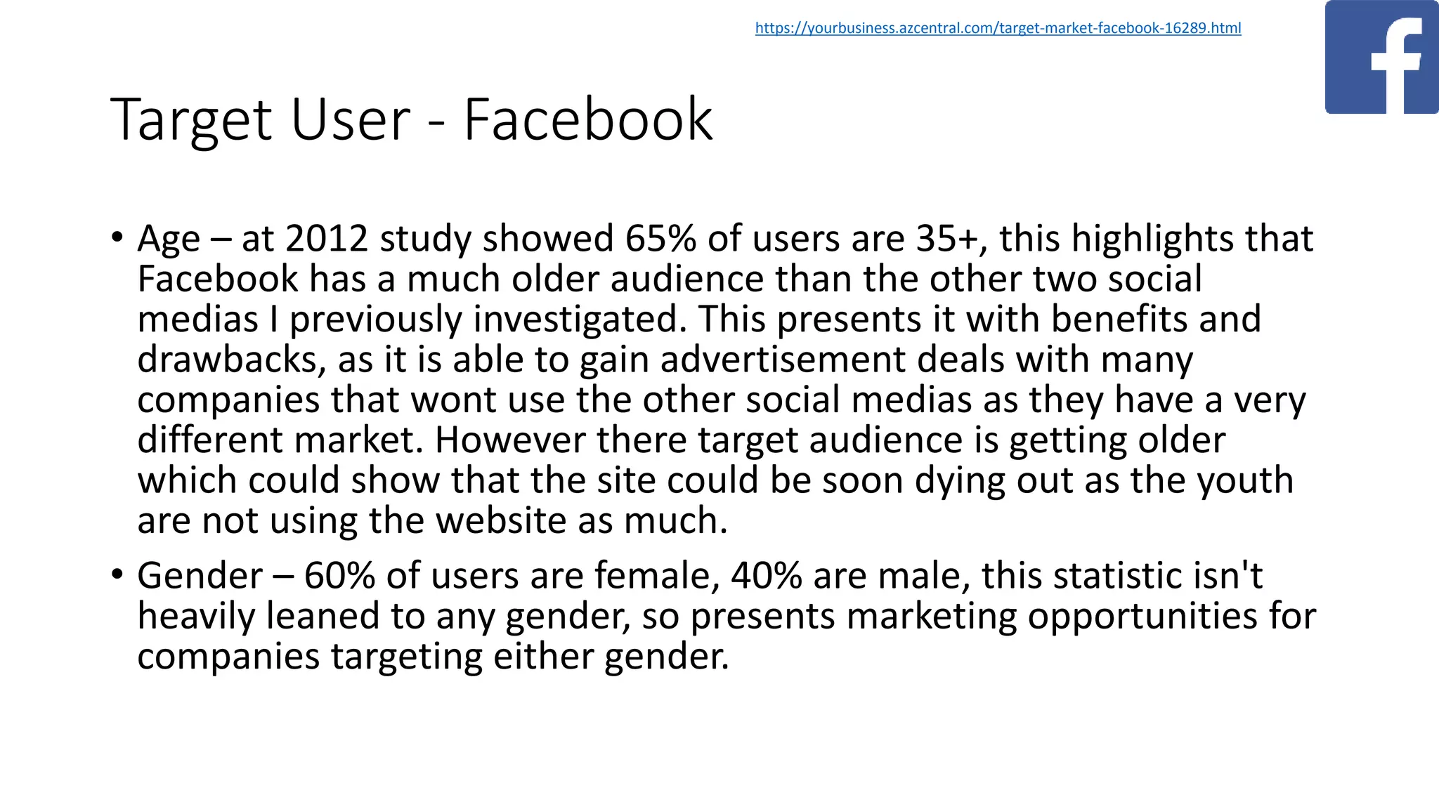 Target User - Facebook
• Age – at 2012 study showed 65% of users are 35+, this highlights that
Facebook has a much older audience than the other two social
medias I previously investigated. This presents it with benefits and
drawbacks, as it is able to gain advertisement deals with many
companies that wont use the other social medias as they have a very
different market. However there target audience is getting older
which could show that the site could be soon dying out as the youth
are not using the website as much.
• Gender – 60% of users are female, 40% are male, this statistic isn't
heavily leaned to any gender, so presents marketing opportunities for
companies targeting either gender.
https://yourbusiness.azcentral.com/target-market-facebook-16289.html
 