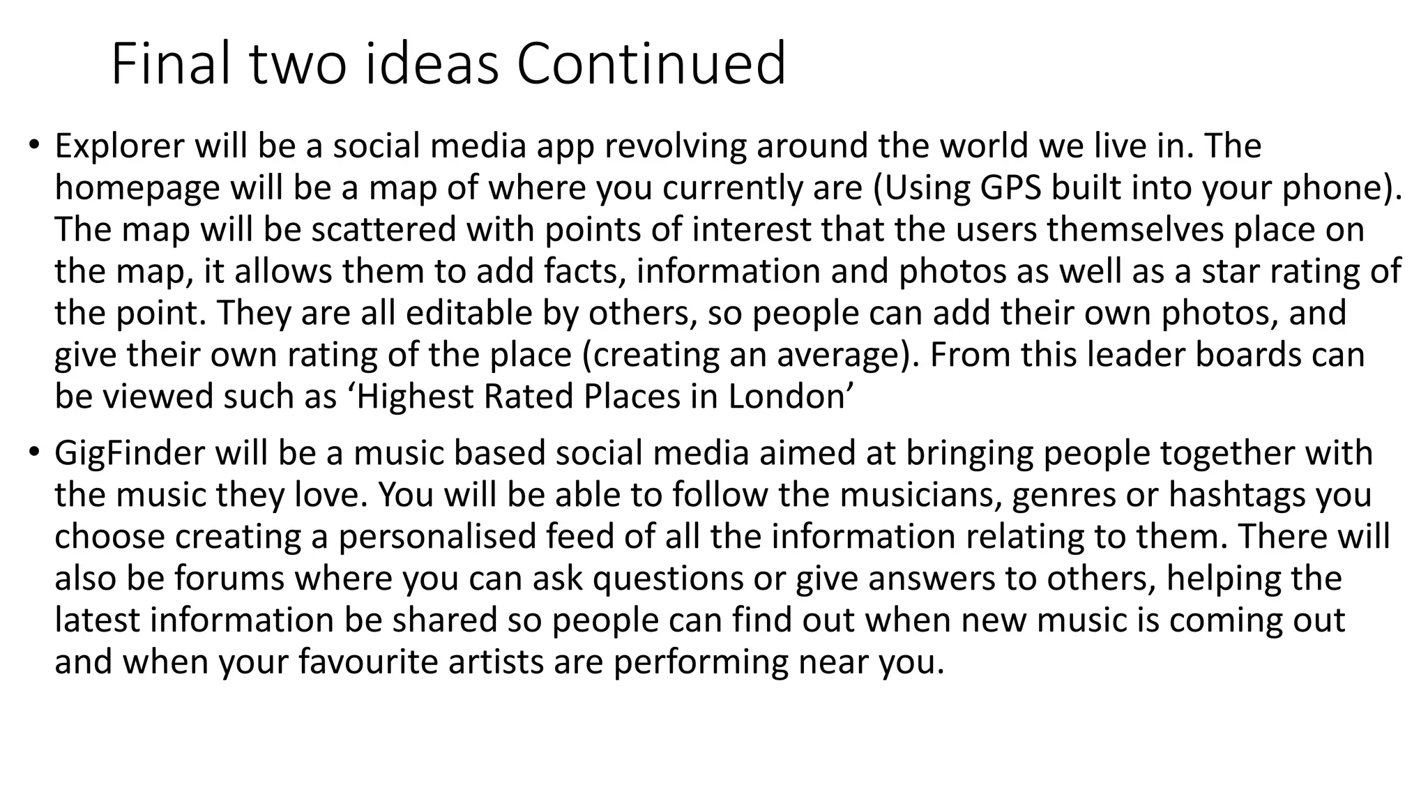 Final two ideas Continued
• Explorer will be a social media app revolving around the world we live in. The
homepage will be a map of where you currently are (Using GPS built into your phone).
The map will be scattered with points of interest that the users themselves place on
the map, it allows them to add facts, information and photos as well as a star rating of
the point. They are all editable by others, so people can add their own photos, and
give their own rating of the place (creating an average). From this leader boards can
be viewed such as ‘Highest Rated Places in London’
• GigFinder will be a music based social media aimed at bringing people together with
the music they love. You will be able to follow the musicians, genres or hashtags you
choose creating a personalised feed of all the information relating to them. There will
also be forums where you can ask questions or give answers to others, helping the
latest information be shared so people can find out when new music is coming out
and when your favourite artists are performing near you.
 