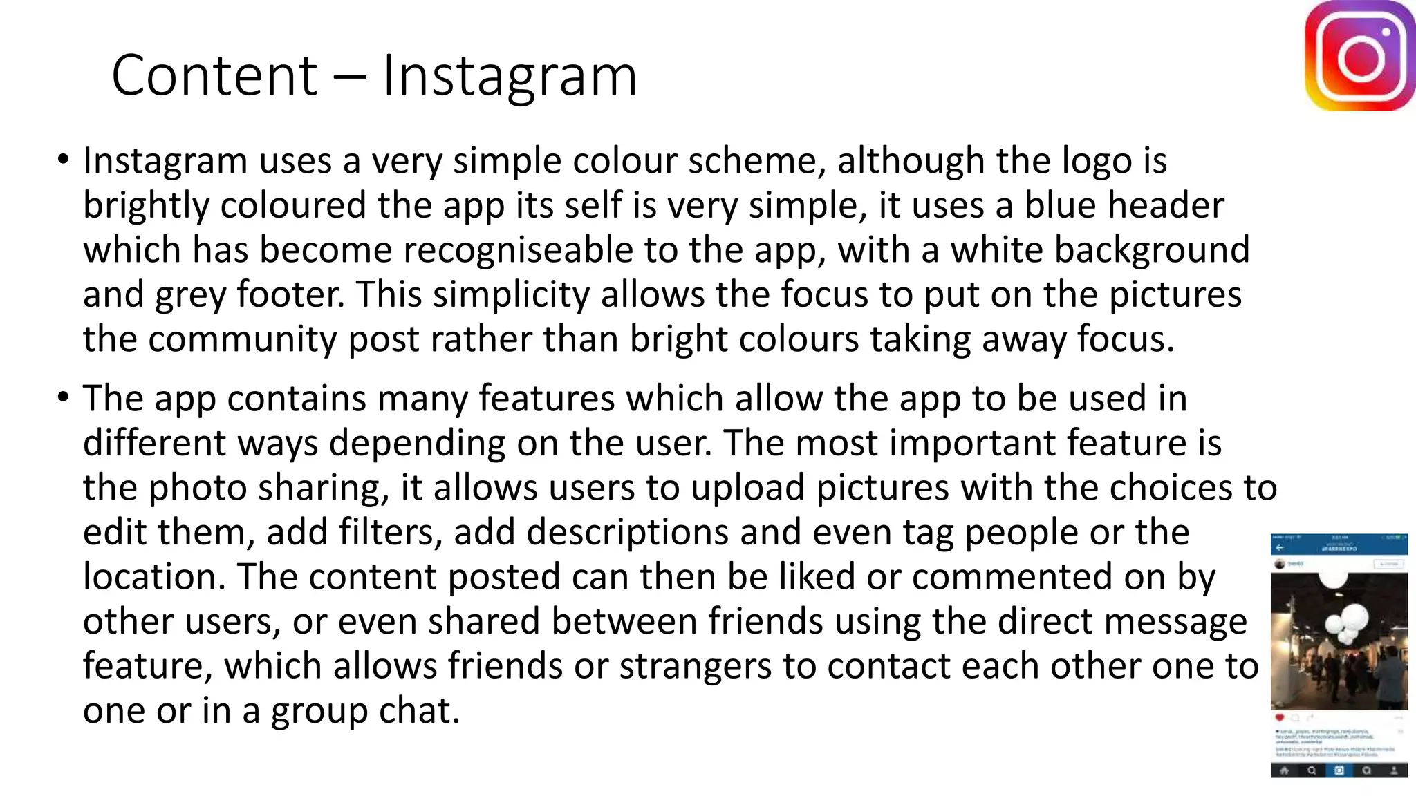 Content – Instagram
• Instagram uses a very simple colour scheme, although the logo is
brightly coloured the app its self is very simple, it uses a blue header
which has become recogniseable to the app, with a white background
and grey footer. This simplicity allows the focus to put on the pictures
the community post rather than bright colours taking away focus.
• The app contains many features which allow the app to be used in
different ways depending on the user. The most important feature is
the photo sharing, it allows users to upload pictures with the choices to
edit them, add filters, add descriptions and even tag people or the
location. The content posted can then be liked or commented on by
other users, or even shared between friends using the direct message
feature, which allows friends or strangers to contact each other one to
one or in a group chat.
 