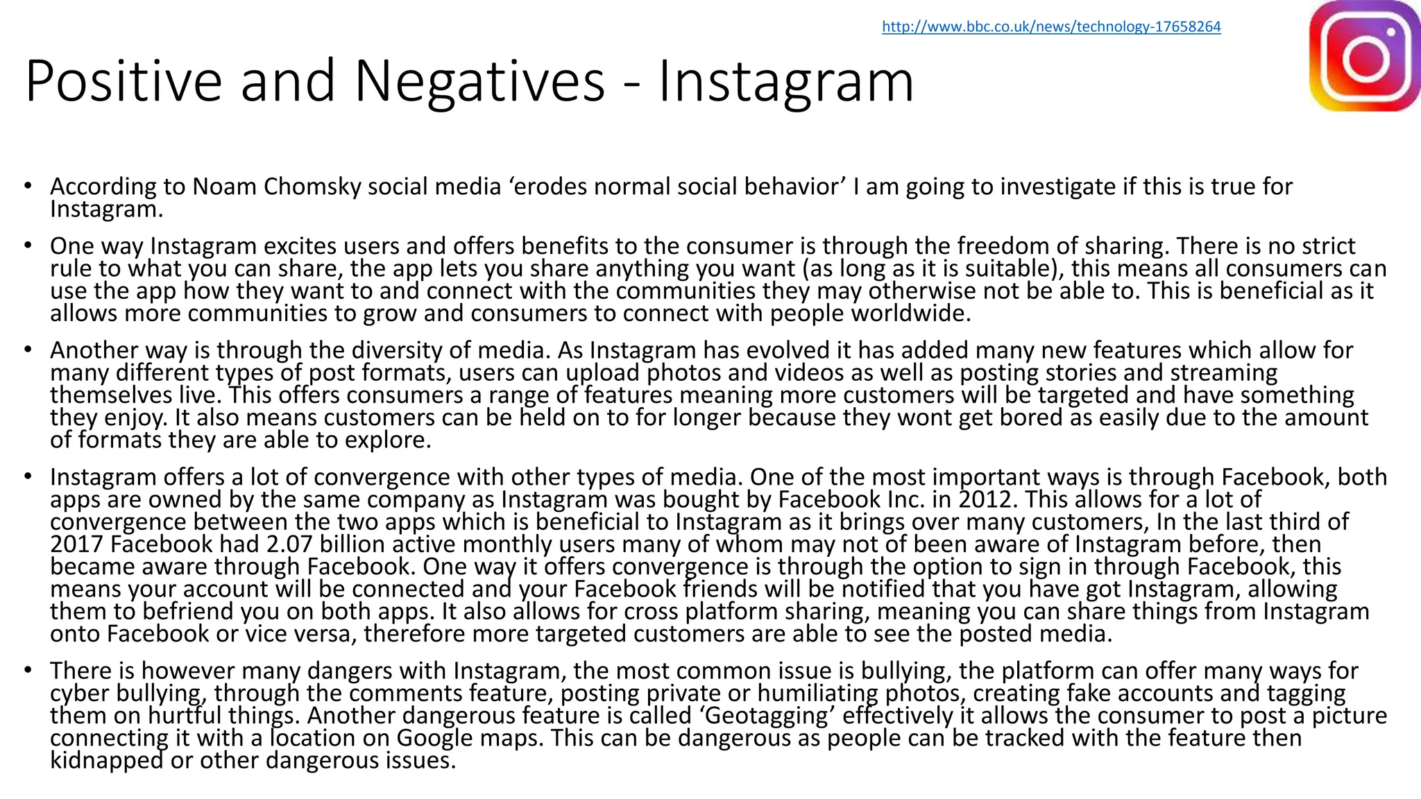 Positive and Negatives - Instagram
• According to Noam Chomsky social media ‘erodes normal social behavior’ I am going to investigate if this is true for
Instagram.
• One way Instagram excites users and offers benefits to the consumer is through the freedom of sharing. There is no strict
rule to what you can share, the app lets you share anything you want (as long as it is suitable), this means all consumers can
use the app how they want to and connect with the communities they may otherwise not be able to. This is beneficial as it
allows more communities to grow and consumers to connect with people worldwide.
• Another way is through the diversity of media. As Instagram has evolved it has added many new features which allow for
many different types of post formats, users can upload photos and videos as well as posting stories and streaming
themselves live. This offers consumers a range of features meaning more customers will be targeted and have something
they enjoy. It also means customers can be held on to for longer because they wont get bored as easily due to the amount
of formats they are able to explore.
• Instagram offers a lot of convergence with other types of media. One of the most important ways is through Facebook, both
apps are owned by the same company as Instagram was bought by Facebook Inc. in 2012. This allows for a lot of
convergence between the two apps which is beneficial to Instagram as it brings over many customers, In the last third of
2017 Facebook had 2.07 billion active monthly users many of whom may not of been aware of Instagram before, then
became aware through Facebook. One way it offers convergence is through the option to sign in through Facebook, this
means your account will be connected and your Facebook friends will be notified that you have got Instagram, allowing
them to befriend you on both apps. It also allows for cross platform sharing, meaning you can share things from Instagram
onto Facebook or vice versa, therefore more targeted customers are able to see the posted media.
• There is however many dangers with Instagram, the most common issue is bullying, the platform can offer many ways for
cyber bullying, through the comments feature, posting private or humiliating photos, creating fake accounts and tagging
them on hurtful things. Another dangerous feature is called ‘Geotagging’ effectively it allows the consumer to post a picture
connecting it with a location on Google maps. This can be dangerous as people can be tracked with the feature then
kidnapped or other dangerous issues.
http://www.bbc.co.uk/news/technology-17658264
 