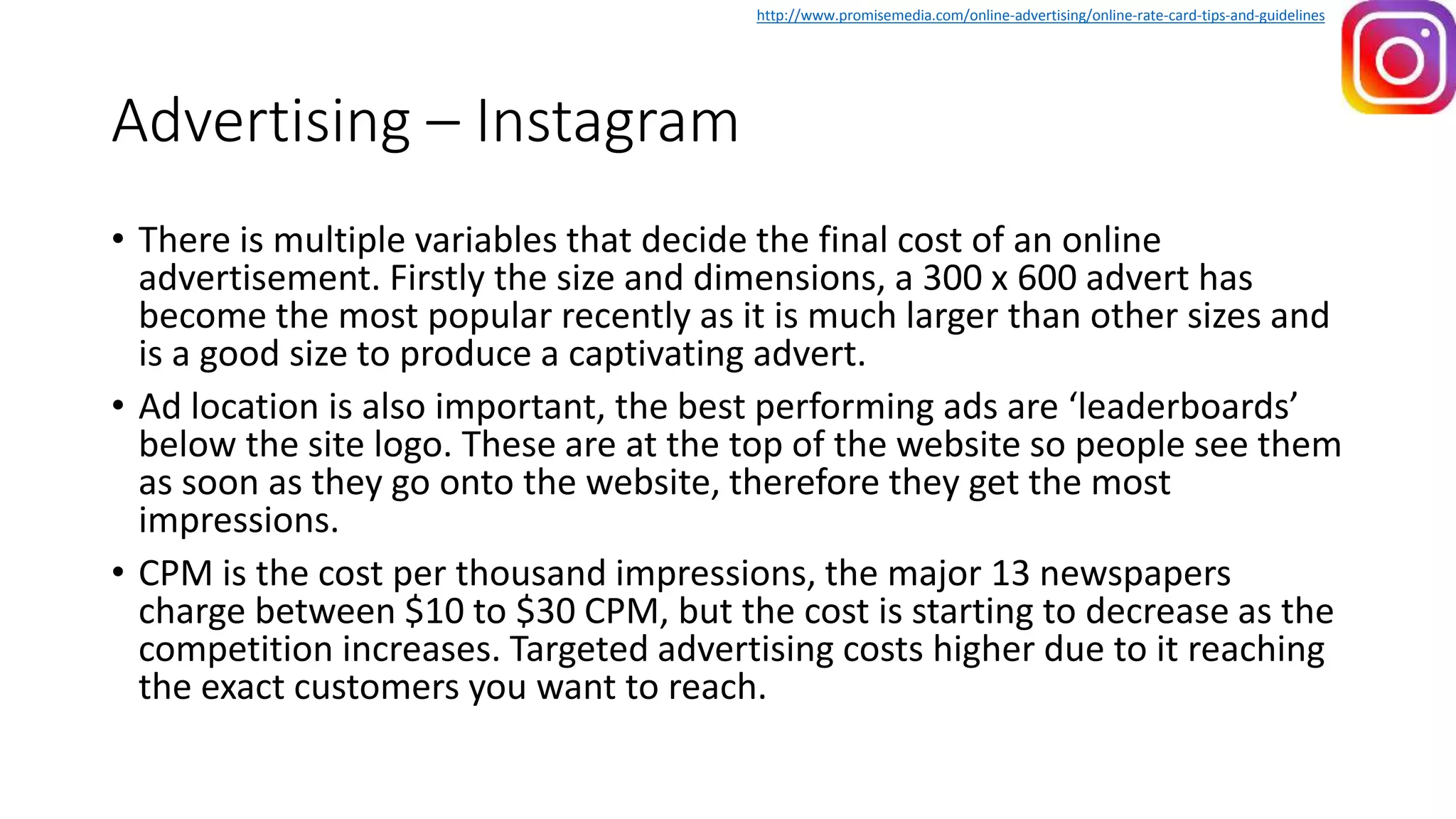 Advertising – Instagram
• There is multiple variables that decide the final cost of an online
advertisement. Firstly the size and dimensions, a 300 x 600 advert has
become the most popular recently as it is much larger than other sizes and
is a good size to produce a captivating advert.
• Ad location is also important, the best performing ads are ‘leaderboards’
below the site logo. These are at the top of the website so people see them
as soon as they go onto the website, therefore they get the most
impressions.
• CPM is the cost per thousand impressions, the major 13 newspapers
charge between $10 to $30 CPM, but the cost is starting to decrease as the
competition increases. Targeted advertising costs higher due to it reaching
the exact customers you want to reach.
http://www.promisemedia.com/online-advertising/online-rate-card-tips-and-guidelines
 