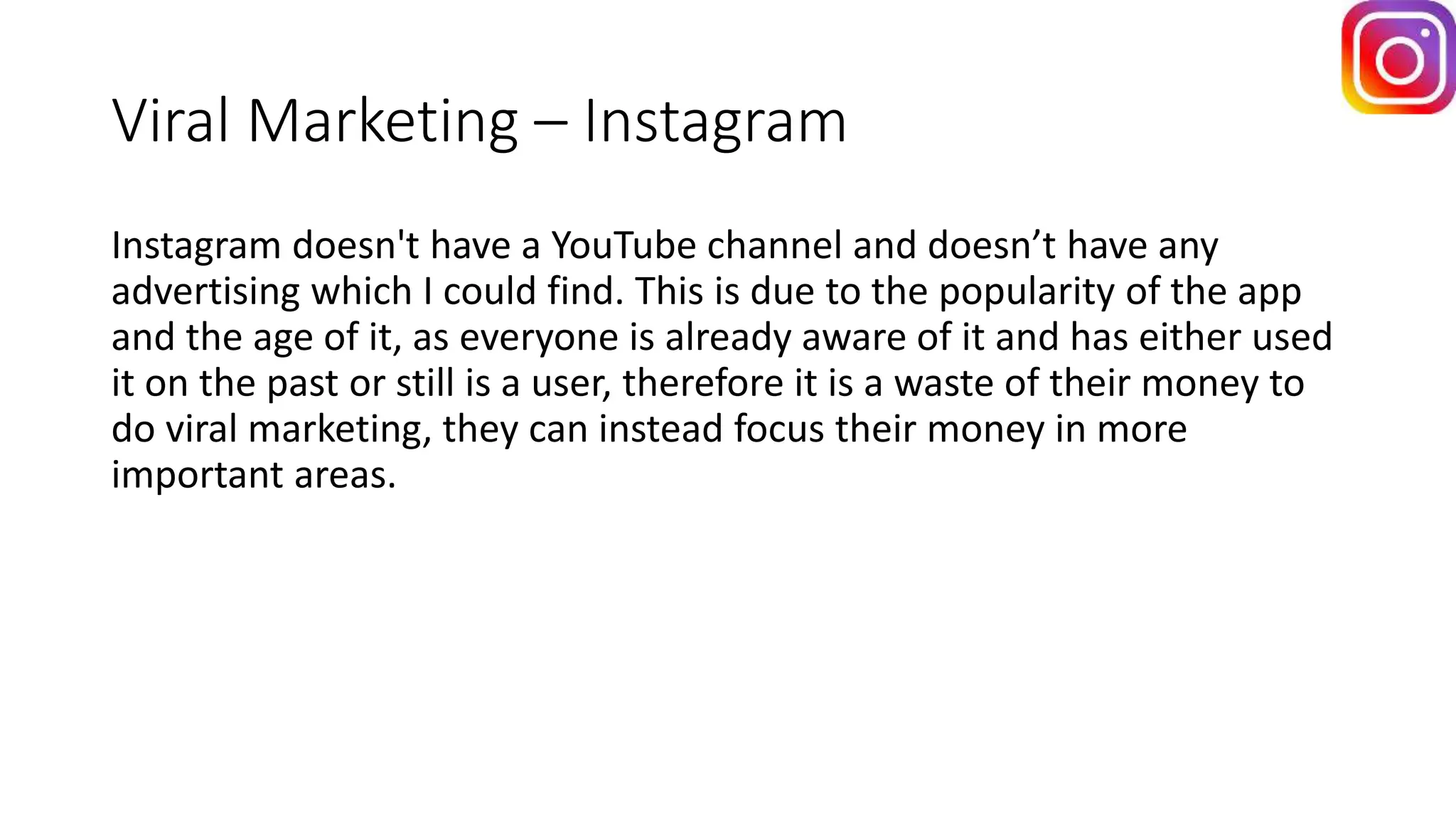 Viral Marketing – Instagram
Instagram doesn't have a YouTube channel and doesn’t have any
advertising which I could find. This is due to the popularity of the app
and the age of it, as everyone is already aware of it and has either used
it on the past or still is a user, therefore it is a waste of their money to
do viral marketing, they can instead focus their money in more
important areas.
 