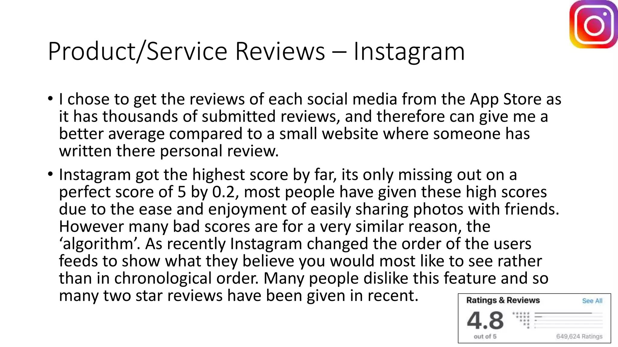Product/Service Reviews – Instagram
• I chose to get the reviews of each social media from the App Store as
it has thousands of submitted reviews, and therefore can give me a
better average compared to a small website where someone has
written there personal review.
• Instagram got the highest score by far, its only missing out on a
perfect score of 5 by 0.2, most people have given these high scores
due to the ease and enjoyment of easily sharing photos with friends.
However many bad scores are for a very similar reason, the
‘algorithm’. As recently Instagram changed the order of the users
feeds to show what they believe you would most like to see rather
than in chronological order. Many people dislike this feature and so
many two star reviews have been given in recent.
 