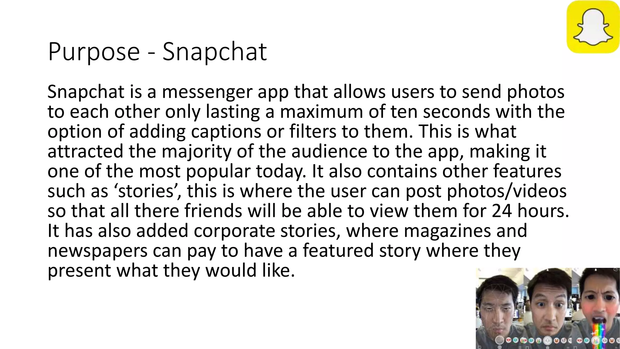 Purpose - Snapchat
Snapchat is a messenger app that allows users to send photos
to each other only lasting a maximum of ten seconds with the
option of adding captions or filters to them. This is what
attracted the majority of the audience to the app, making it
one of the most popular today. It also contains other features
such as ‘stories’, this is where the user can post photos/videos
so that all there friends will be able to view them for 24 hours.
It has also added corporate stories, where magazines and
newspapers can pay to have a featured story where they
present what they would like.
 