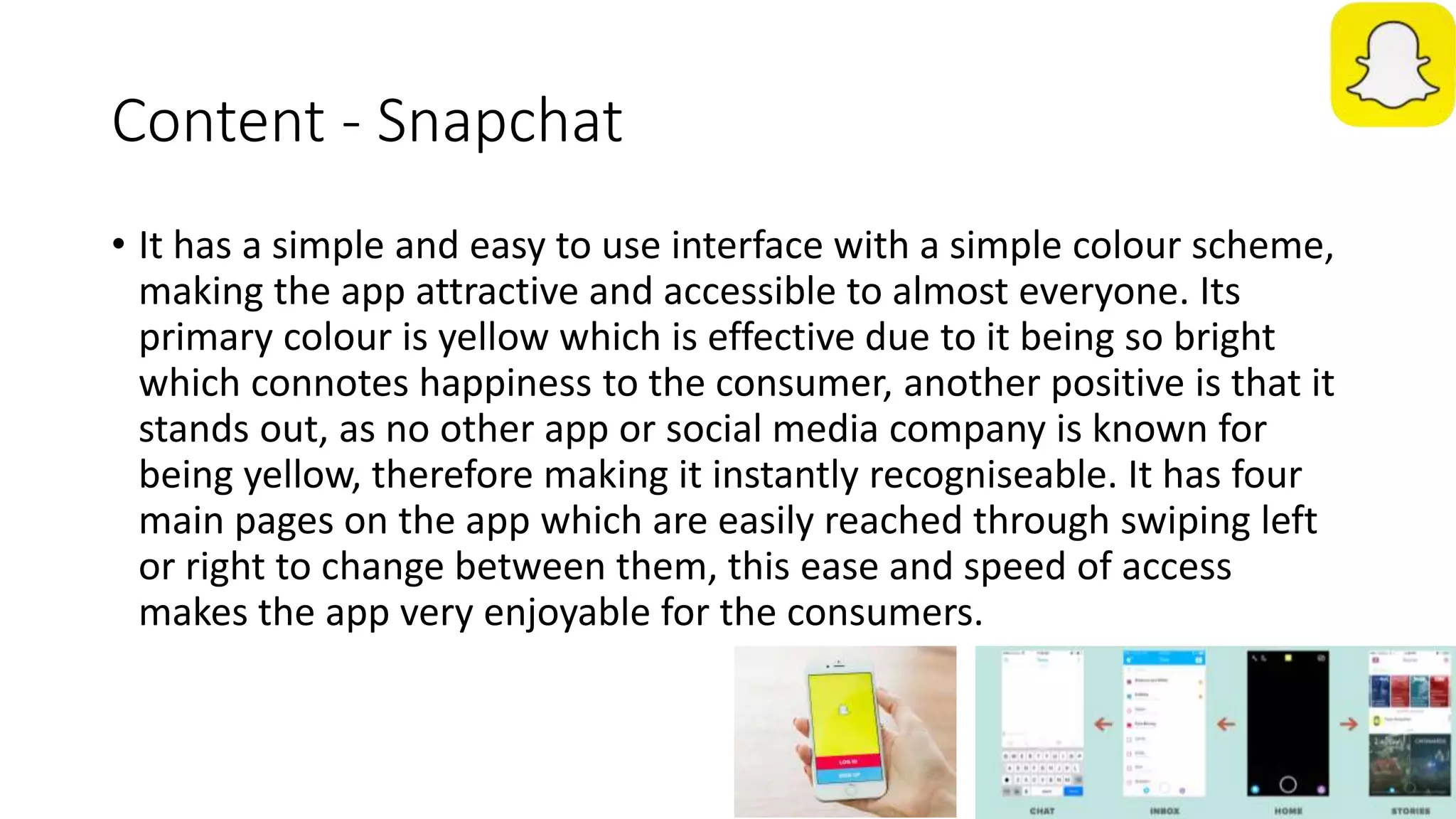 Content - Snapchat
• It has a simple and easy to use interface with a simple colour scheme,
making the app attractive and accessible to almost everyone. Its
primary colour is yellow which is effective due to it being so bright
which connotes happiness to the consumer, another positive is that it
stands out, as no other app or social media company is known for
being yellow, therefore making it instantly recogniseable. It has four
main pages on the app which are easily reached through swiping left
or right to change between them, this ease and speed of access
makes the app very enjoyable for the consumers.
 