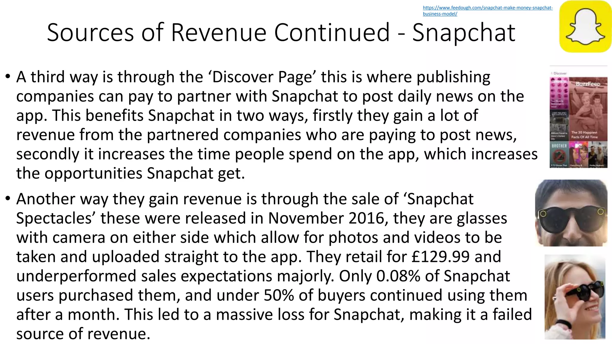Sources of Revenue Continued - Snapchat
• A third way is through the ‘Discover Page’ this is where publishing
companies can pay to partner with Snapchat to post daily news on the
app. This benefits Snapchat in two ways, firstly they gain a lot of
revenue from the partnered companies who are paying to post news,
secondly it increases the time people spend on the app, which increases
the opportunities Snapchat get.
• Another way they gain revenue is through the sale of ‘Snapchat
Spectacles’ these were released in November 2016, they are glasses
with camera on either side which allow for photos and videos to be
taken and uploaded straight to the app. They retail for £129.99 and
underperformed sales expectations majorly. Only 0.08% of Snapchat
users purchased them, and under 50% of buyers continued using them
after a month. This led to a massive loss for Snapchat, making it a failed
source of revenue.
https://www.feedough.com/snapchat-make-money-snapchat-
business-model/
 