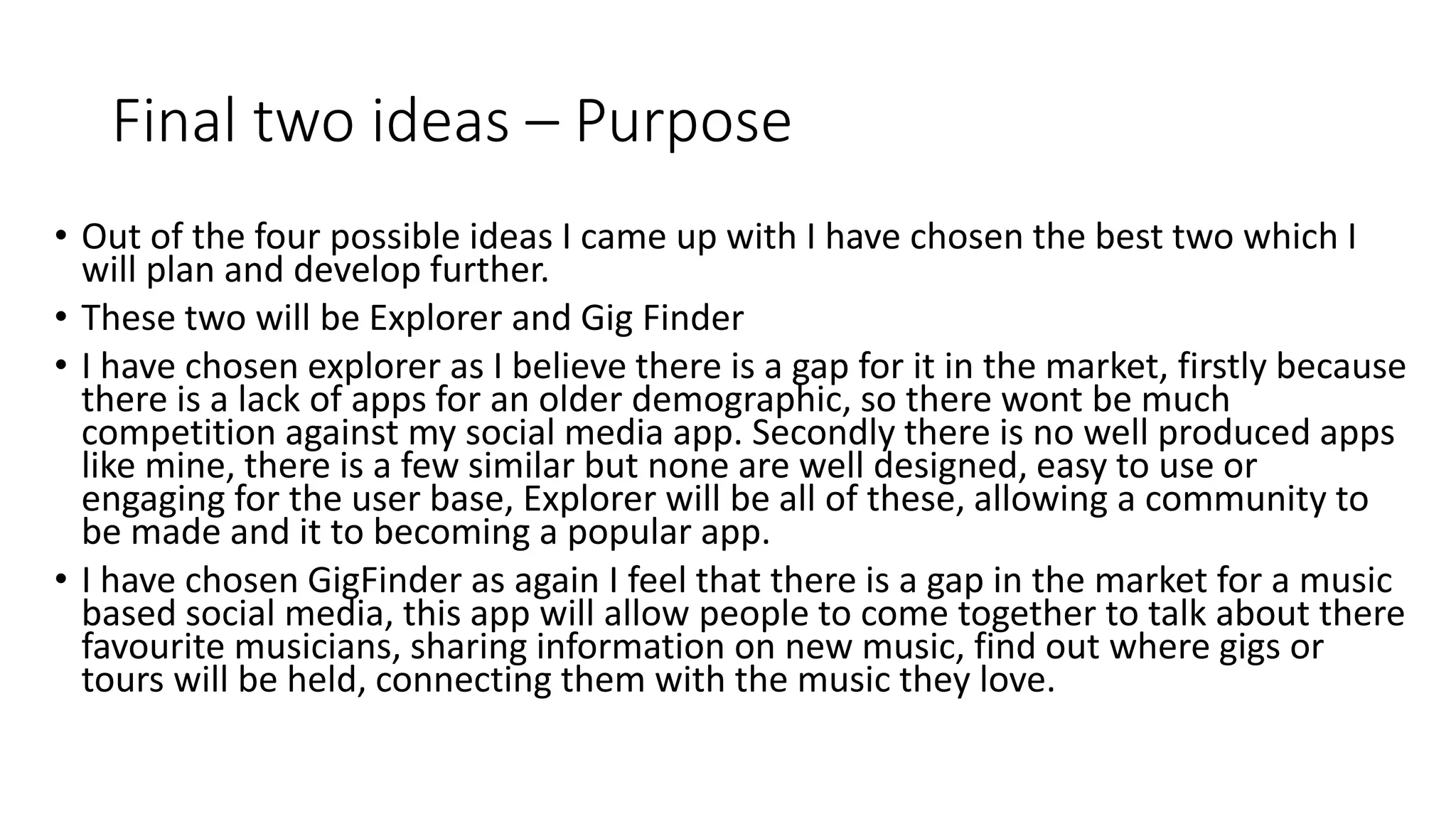 Final two ideas – Purpose
• Out of the four possible ideas I came up with I have chosen the best two which I
will plan and develop further.
• These two will be Explorer and Gig Finder
• I have chosen explorer as I believe there is a gap for it in the market, firstly because
there is a lack of apps for an older demographic, so there wont be much
competition against my social media app. Secondly there is no well produced apps
like mine, there is a few similar but none are well designed, easy to use or
engaging for the user base, Explorer will be all of these, allowing a community to
be made and it to becoming a popular app.
• I have chosen GigFinder as again I feel that there is a gap in the market for a music
based social media, this app will allow people to come together to talk about there
favourite musicians, sharing information on new music, find out where gigs or
tours will be held, connecting them with the music they love.
 